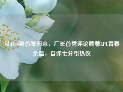 从4396到首发归来，厂长首秀评论藏着LPL青春余温，自评七分引热议