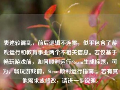 表述较混乱，前后逻辑不连贯，似乎包含了游戏运行和教育事业两个不相关信息。若仅基于畅玩游戏前，如何顺利运行Steam生成标题，可为，畅玩游戏前，Steam顺利运行指南 。若有其他需求或修改，请进一步说明。