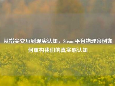 从指尖交互到现实认知，Steam平台物理案例如何重构我们的真实感认知