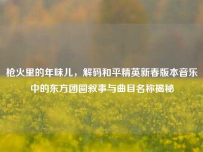 枪火里的年味儿，解码和平精英新春版本音乐中的东方团圆叙事与曲目名称揭秘