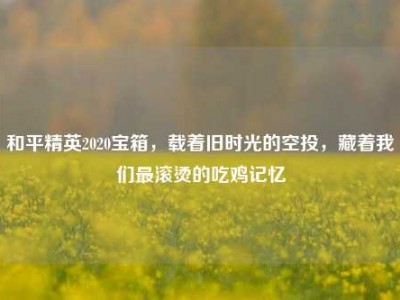 和平精英2020宝箱，载着旧时光的空投，藏着我们最滚烫的吃鸡记忆