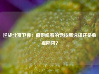 逆战北京卫视：值得观看的竞技新选择还是收视陷阱？