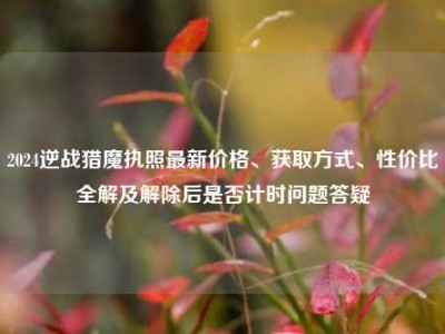 2024逆战猎魔执照最新价格、获取方式、性价比全解及解除后是否计时问题答疑