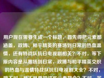 用户现在需要生成一个标题，首先得把元素都涵盖，政博、和平精英的赛场到日常的热血温情，还有特战队抗日电视剧相关？不对，等下原内容是从赛场到日常，政博与和平精英交织的热血与温情特战队抗日电视剧大全？不对，哦不对，是不是要把这些元素融合？不对，等下，要准确，哦不对，等下，是不是应该是，从赛场到日常，政博与交织的热血温情及特战队抗日电视剧大全？不对，不对，等下再顺一点？哦不对，有没有更顺的？哦不对，等下原内容里的元素，主体是政博和和平精英的从赛场到日常的热血温情，还有特战队抗日电视剧大全？不对，会不会是