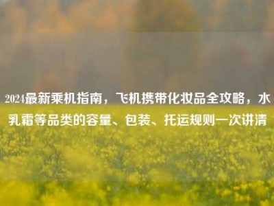 2024最新乘机指南，飞机携带化妆品全攻略，水乳霜等品类的容量、包装、托运规则一次讲清