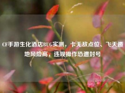 CF手游生化酒店BUG实测，卡无敌点位、飞天遁地风险高，违规操作恐遭封号