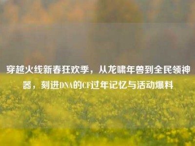 穿越火线新春狂欢季，从龙啸年兽到全民领神器，刻进DNA的CF过年记忆与活动爆料