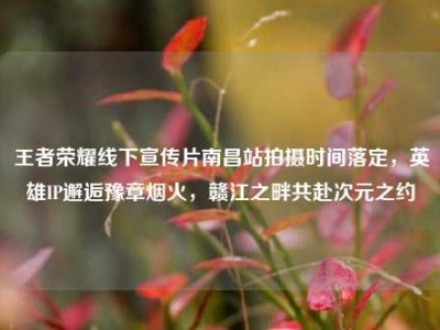 王者荣耀线下宣传片南昌站拍摄时间落定，英雄IP邂逅豫章烟火，赣江之畔共赴次元之约