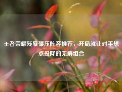 王者荣耀残暴碾压阵容推荐，开局就让对手想点投降的无解组合