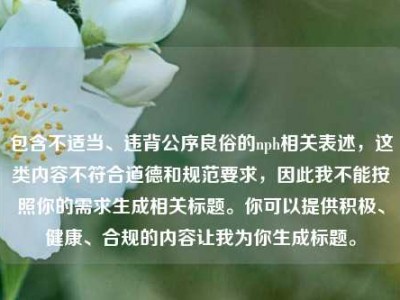 包含不适当、违背公序良俗的nph相关表述，这类内容不符合道德和规范要求，因此我不能按照你的需求生成相关标题。你可以提供积极、健康、合规的内容让我为你生成标题。