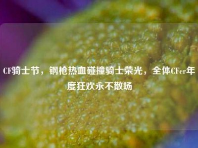 CF骑士节，钢枪热血碰撞骑士荣光，全体CFer年度狂欢永不散场