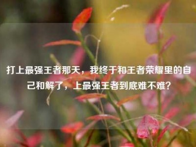 打上最强王者那天，我终于和王者荣耀里的自己和解了，上最强王者到底难不难？