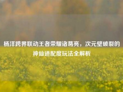 杨洋跨界联动王者荣耀诸葛亮，次元壁破裂的神仙适配度玩法全解析