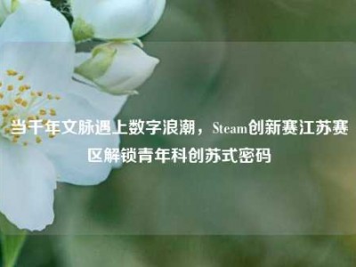 当千年文脉遇上数字浪潮，Steam创新赛江苏赛区解锁青年科创苏式密码