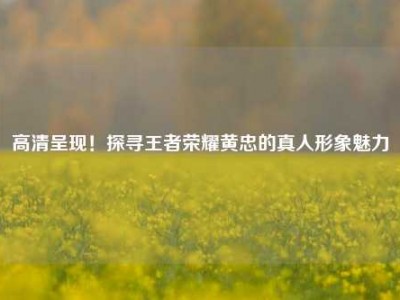 高清呈现！探寻王者荣耀黄忠的真人形象魅力