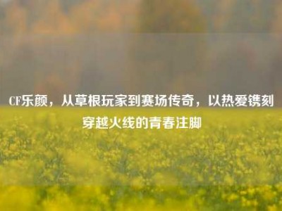 CF乐颜，从草根玩家到赛场传奇，以热爱镌刻穿越火线的青春注脚