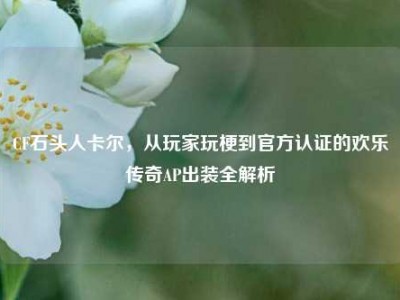 CF石头人卡尔，从玩家玩梗到官方认证的欢乐传奇AP出装全解析