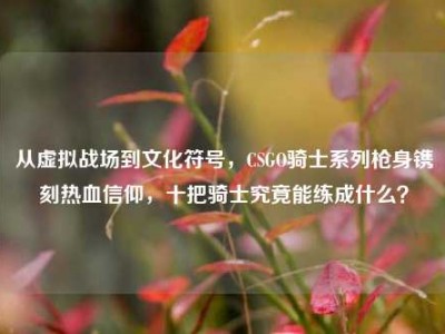从虚拟战场到文化符号，CSGO骑士系列枪身镌刻热血信仰，十把骑士究竟能练成什么？