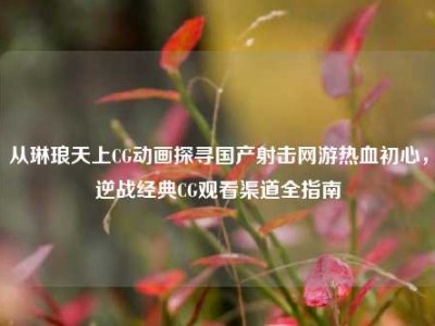 从琳琅天上CG动画探寻国产射击网游热血初心，逆战经典CG观看渠道全指南