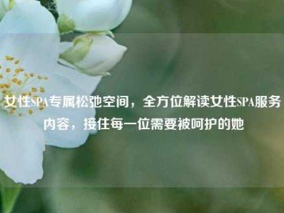 女性SPA专属松弛空间，全方位解读女性SPA服务内容，接住每一位需要被呵护的她