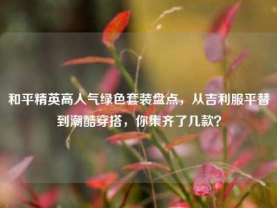 和平精英高人气绿色套装盘点，从吉利服平替到潮酷穿搭，你集齐了几款？