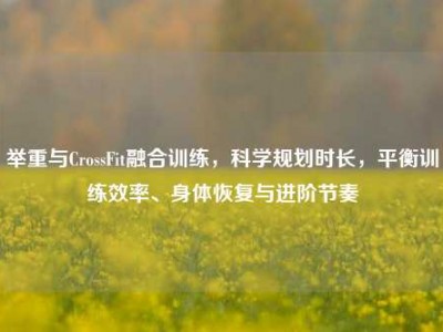 举重与CrossFit融合训练，科学规划时长，平衡训练效率、身体恢复与进阶节奏