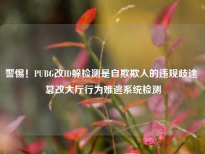 警惕！PUBG改ID躲检测是自欺欺人的违规歧途 篡改大厅行为难逃系统检测