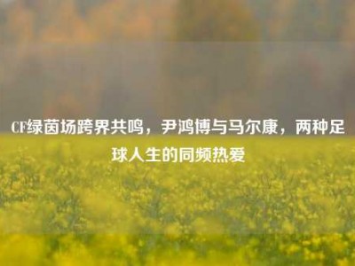CF绿茵场跨界共鸣，尹鸿博与马尔康，两种足球人生的同频热爱