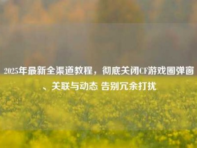 2025年最新全渠道教程，彻底关闭CF游戏圈弹窗、关联与动态 告别冗余打扰