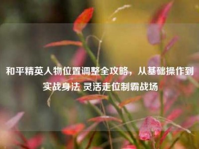 和平精英人物位置调整全攻略，从基础操作到实战身法 灵活走位制霸战场