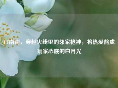 CF南南，穿越火线里的邻家枪神，将热爱熬成玩家心底的白月光