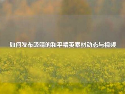 如何发布吸睛的和平精英素材动态与视频