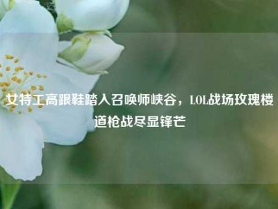 女特工高跟鞋踏入召唤师峡谷，LOL战场玫瑰楼道枪战尽显锋芒