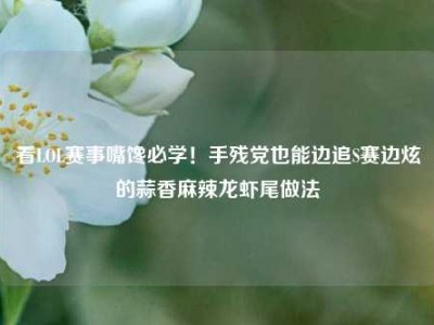 看LOL赛事嘴馋必学！手残党也能边追S赛边炫的蒜香麻辣龙虾尾做法