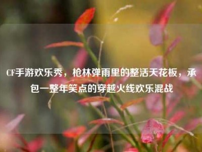 CF手游欢乐秀，枪林弹雨里的整活天花板，承包一整年笑点的穿越火线欢乐混战