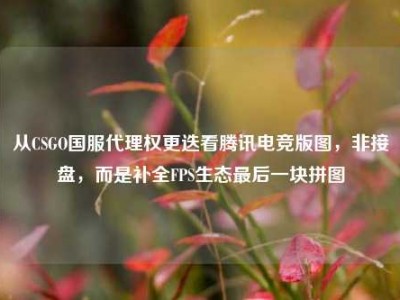 从CSGO国服代理权更迭看腾讯电竞版图，非接盘，而是补全FPS生态最后一块拼图