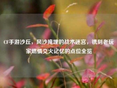 CF手游沙丘，风沙掩埋的战术迷宫，镌刻老玩家燃情交火记忆的点位全览