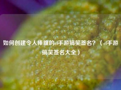 如何创建令人捧腹的cf手游搞笑签名？（cf手游搞笑签名大全）