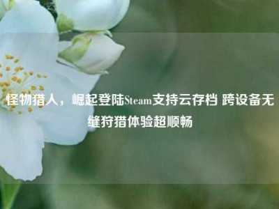 怪物猎人，崛起登陆Steam支持云存档 跨设备无缝狩猎体验超顺畅