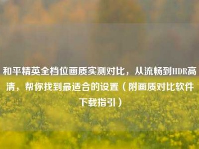 和平精英全档位画质实测对比，从流畅到HDR高清，帮你找到最适合的设置（附画质对比软件下载指引）