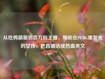 从吃鸡萌新到百万粉主播，那些在PUBG里发光的女孩，把直播活成热血爽文