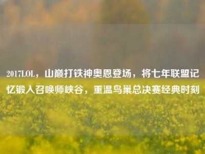 2017LOL，山巅打铁神奥恩登场，将七年联盟记忆锻入召唤师峡谷，重温鸟巢总决赛经典时刻