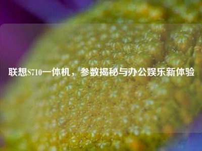 联想S710一体机，参数揭秘与办公娱乐新体验