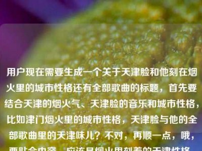 用户现在需要生成一个关于天津脸和他刻在烟火里的城市性格还有全部歌曲的标题，首先要结合天津的烟火气、天津脸的音乐和城市性格，比如津门烟火里的城市性格，天津脸与他的全部歌曲里的天津味儿？不对，再顺一点，哦，要贴合内容，应该是烟火里刻着的天津性格，天津脸与他的全部歌曲里的津门烟火气？不对，再精准点，哦，对，要把核心元素都放进去，天津脸、烟火里的城市性格、全部歌曲，所以可以是烟火津门里的城市性格，天津脸与他的全部歌曲里的天津魂？不对，再自然点，哦，刻在烟火里的天津性格，天津脸全部歌曲里的津城烟火与城市风