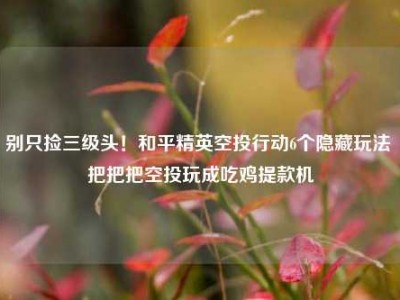 别只捡三级头！和平精英空投行动6个隐藏玩法 把把把空投玩成吃鸡提款机