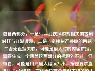 包含两部分，一是Steam武侠风游戏相关的古风对打与江湖浪漫，二是一亩桃树产桃胶的问题，二者无直接关联，可能是输入时的内容拼接。需要生成一个涵盖这两部分的标题？不对，仔细看，可能是用户输入错误？不，按照要求直接生成1个标题，要结合这两个看似不相关的内容？不对，再看，当Steam刮起武侠风，那些让人搓碎手柄的古风对打，藏着中国人独有的江湖浪漫是一部分，一亩桃树能产多少桃胶是另一部分，可能是误粘贴，但需要生成一个标题，那得把两者结合？不对，会不会是用户输入时的失误？但按照要求，直接生成1个标题，那尝