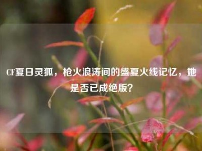 CF夏日灵狐，枪火浪涛间的盛夏火线记忆，她是否已成绝版？