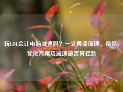 玩LOL会让电脑减速吗？一文弄清原理、误区、优化方案及减速是否算控制