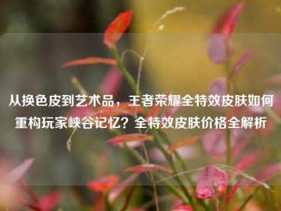 从换色皮到艺术品，王者荣耀全特效皮肤如何重构玩家峡谷记忆？全特效皮肤价格全解析