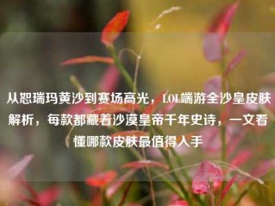 从恕瑞玛黄沙到赛场高光，LOL端游全沙皇皮肤解析，每款都藏着沙漠皇帝千年史诗，一文看懂哪款皮肤最值得入手